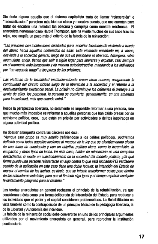 Sin duda alguna aquelio que el sistema capitalista trata de llamar “reinsercion” o “resociaizacion” pareciera mas bien un cinico y macabro cuento, que oS Guentan para tratar de encubrir una realidad tan obscura y compleja como nuestra existencia. I anarquista norteamericano Harold Thompson, que ha vivido muchos de sus afios tas las rejas, nos amplia un poco s el Giterio de la falacia de a reinsercion:  “Las prisiones son instituciones disenadas para enseiar lecciones de violencia a través del abuso hacia aquelos confinados en elas. Esta violencia ensefiada es, a veces, desviada ala sociedad general, luego de que un prisionero es lberado. Amargura, rabia ‘acumulaa, enojo, tienen que salir a algun kugar para liberarse y explotar, casi siempre ‘en el momento mas inesperado y de manera autodestructiva, mandando a ks individuos ‘por “un segundo trago a los pozos de las prisiones.  " Las victimas de la brutalidad institucionalizada crean otras nuevas, asequrando la ‘continuidad del circulo viciaso luego de Ia liberacion  ia sociedad y el retomo a la destumanizante existencia penal. La prision no disminuye los crimenes ni protege a la gente de ello, los perpetua, a persona se convierte, generaimente, en una amenaza ‘para la sociedad, mas que cuando entr.”  Desde a perspectiva ivertara, no solamente es imposible reformar a una persona, sino que mucho mas imposible es reformar a aquellas personas que han caido presas por su activismo politco, ergo, que estén en prisign por actividades o delitos inspirados en alguna actividad politica.  Un dossier anarquista conta s cérosles nos dice:  “Aunque este grupo es muy ampio (efiriéndose a los deitos politicas), podriamos definiro como todas aquellas acciones al margen de a ley que 5¢ efectian como efecto de una toma de conciendia y con un objetivo poliico claro, como la insumisidn, la ocupacién y olros tipos de lucha. En este caso, habiar de reinsercién es uia completa desfachate: s existe un cuestionamiento de la sociedad del modelo poliico, ;de qué forma puede una persona reinsertarse én aigo contra o que estd luchando? El verdadero. ‘sentido de la aplcacidn en este caso tiene una doble lectur: a inencién del Estado de marcar el camino de las luchas, e decir, que Se intente transformar cosas pero dentro de s estructuras estatale, para que aiintodo siga gual  a tiempo reprimir cualquier levantamiento peligroso para el sistema.  Las teorias anarquistas en general rechazan el principio de la rehabilitacion, ya que ‘consideran a ésta como una forma deliberada de intromisicn del Estado, para reeducar a los individuos que el poder y el capital consideren problemticos. La Rehabiftacion es vista también como a contraposicin de un principio bsico de fa pedagoga libertaria,la dela Libertad y Autonomia del individuo.  Lafalacia de a reinsercion social debe convertirse en uno de los principales argumentos utiizados por el movimiento anarquista en general, para reprochar la institucion penitenciaria.  17 